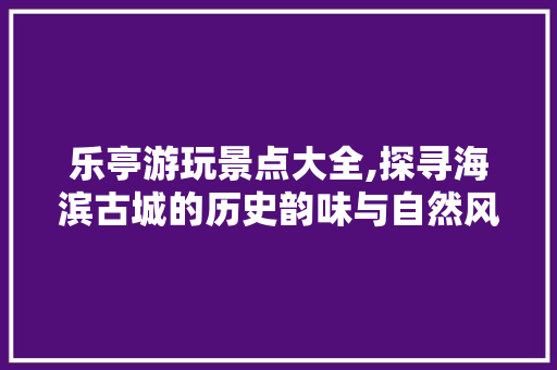 乐亭游玩景点大全,探寻海滨古城的历史韵味与自然风光