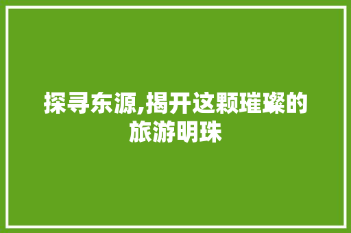 探寻东源,揭开这颗璀璨的旅游明珠