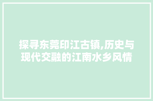 探寻东莞印江古镇,历史与现代交融的江南水乡风情