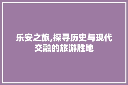 乐安之旅,探寻历史与现代交融的旅游胜地