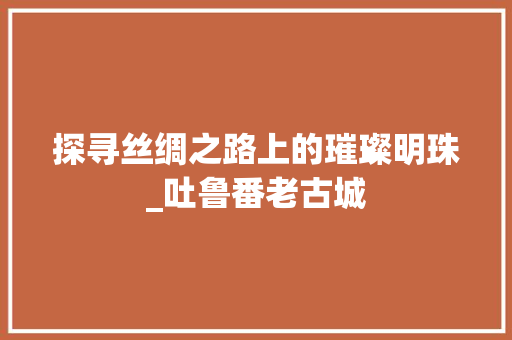 探寻丝绸之路上的璀璨明珠_吐鲁番老古城