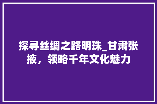 探寻丝绸之路明珠_甘肃张掖，领略千年文化魅力