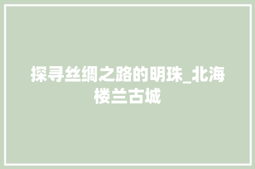 探寻丝绸之路的明珠_北海楼兰古城