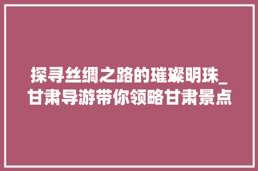 探寻丝绸之路的璀璨明珠_甘肃导游带你领略甘肃景点魅力