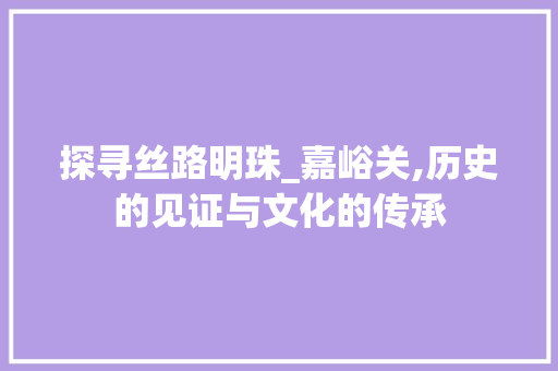 探寻丝路明珠_嘉峪关,历史的见证与文化的传承