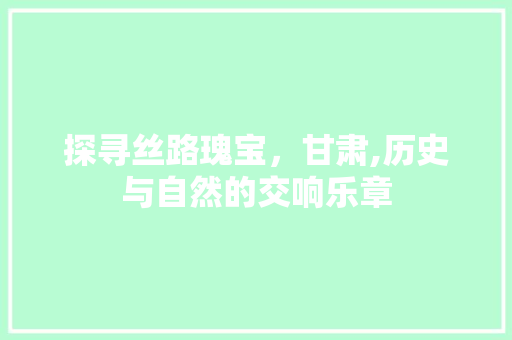 探寻丝路瑰宝，甘肃,历史与自然的交响乐章