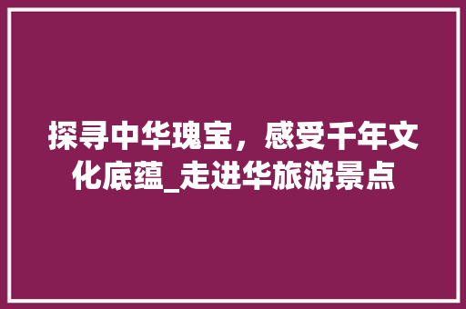 探寻中华瑰宝，感受千年文化底蕴_走进华旅游景点