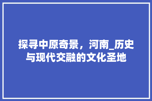 探寻中原奇景，河南_历史与现代交融的文化圣地