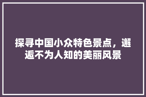 探寻中国小众特色景点，邂逅不为人知的美丽风景