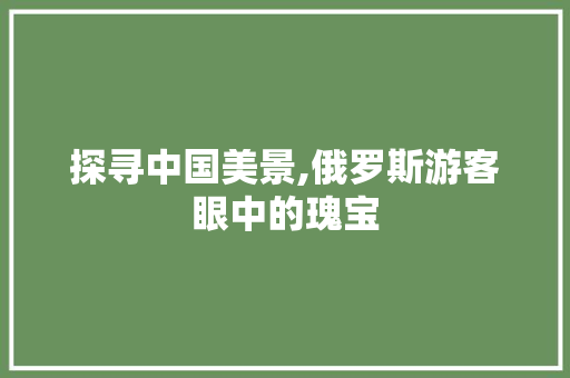 探寻中国美景,俄罗斯游客眼中的瑰宝