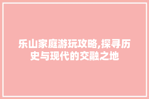 乐山家庭游玩攻略,探寻历史与现代的交融之地  第1张