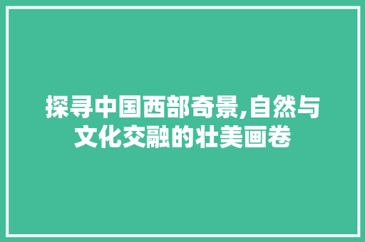 探寻中国西部奇景,自然与文化交融的壮美画卷