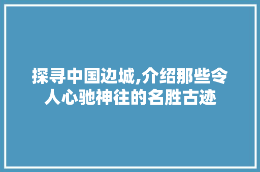 探寻中国边城,介绍那些令人心驰神往的名胜古迹