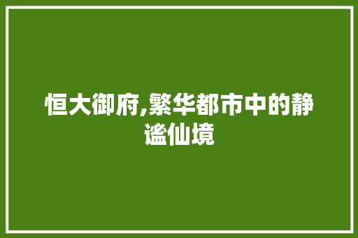 恒大御府,繁华都市中的静谧仙境