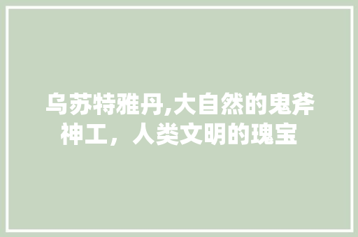 乌苏特雅丹,大自然的鬼斧神工，人类文明的瑰宝