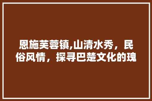 恩施芙蓉镇,山清水秀，民俗风情，探寻巴楚文化的瑰宝