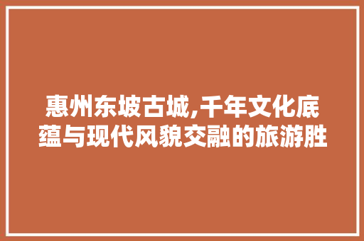 惠州东坡古城,千年文化底蕴与现代风貌交融的旅游胜地