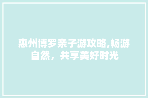 惠州博罗亲子游攻略,畅游自然，共享美好时光