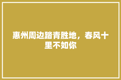 惠州周边踏青胜地，春风十里不如你