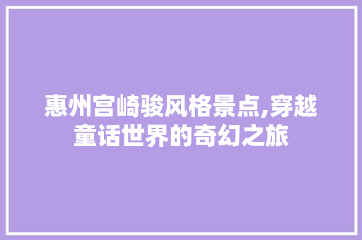 惠州宫崎骏风格景点,穿越童话世界的奇幻之旅