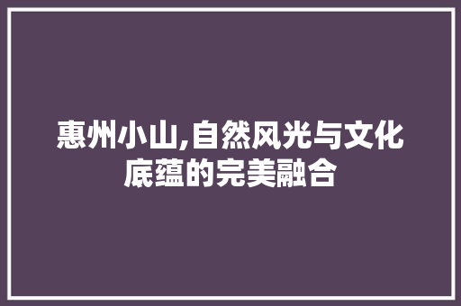 惠州小山,自然风光与文化底蕴的完美融合