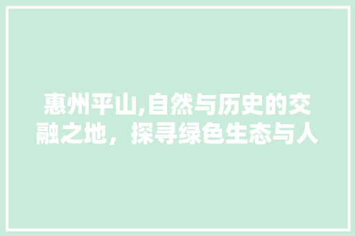 惠州平山,自然与历史的交融之地，探寻绿色生态与人文底蕴的完美邂逅