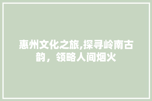 惠州文化之旅,探寻岭南古韵，领略人间烟火