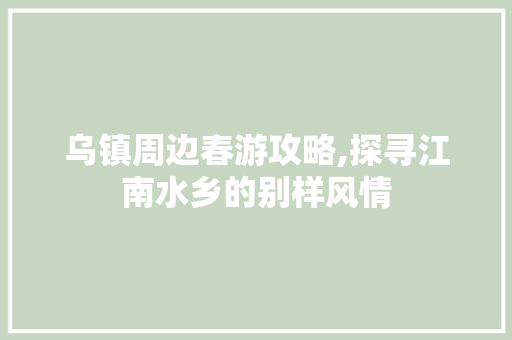 乌镇周边春游攻略,探寻江南水乡的别样风情  第1张