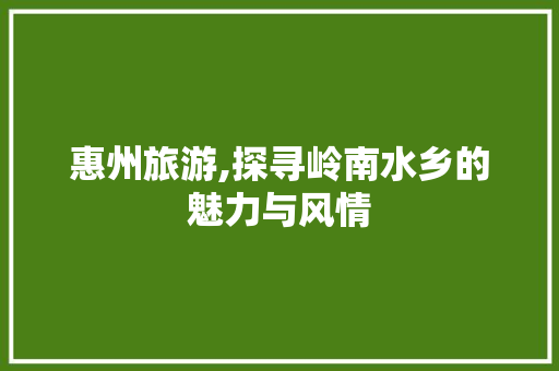 惠州旅游,探寻岭南水乡的魅力与风情