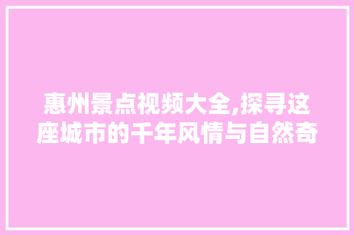 惠州景点视频大全,探寻这座城市的千年风情与自然奇观