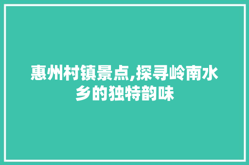 惠州村镇景点,探寻岭南水乡的独特韵味