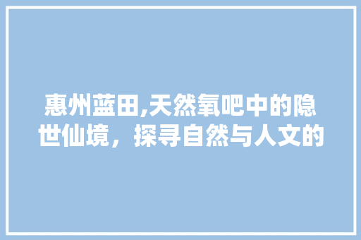 惠州蓝田,天然氧吧中的隐世仙境，探寻自然与人文的交融之美