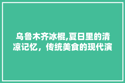 乌鲁木齐冰棍,夏日里的清凉记忆，传统美食的现代演绎