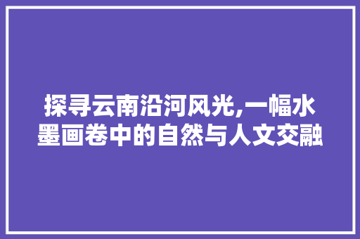 探寻云南沿河风光,一幅水墨画卷中的自然与人文交融