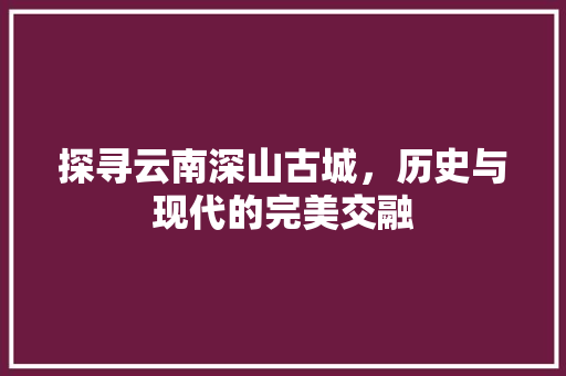 探寻云南深山古城，历史与现代的完美交融