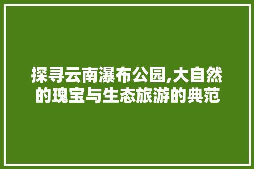 探寻云南瀑布公园,大自然的瑰宝与生态旅游的典范