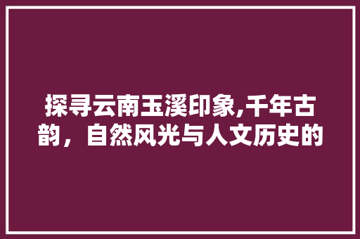 探寻云南玉溪印象,千年古韵，自然风光与人文历史的完美融合