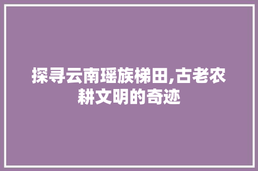 探寻云南瑶族梯田,古老农耕文明的奇迹