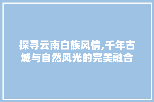 探寻云南白族风情,千年古城与自然风光的完美融合