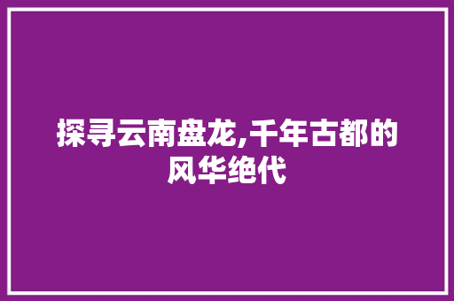 探寻云南盘龙,千年古都的风华绝代