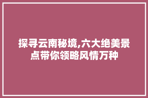 探寻云南秘境,六大绝美景点带你领略风情万种