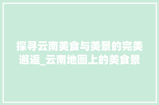 探寻云南美食与美景的完美邂逅_云南地图上的美食景点攻略