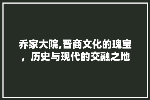 乔家大院,晋商文化的瑰宝，历史与现代的交融之地