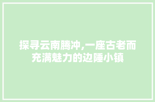 探寻云南腾冲,一座古老而充满魅力的边陲小镇