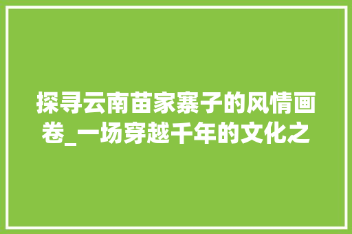 探寻云南苗家寨子的风情画卷_一场穿越千年的文化之旅