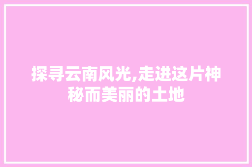 探寻云南风光,走进这片神秘而美丽的土地