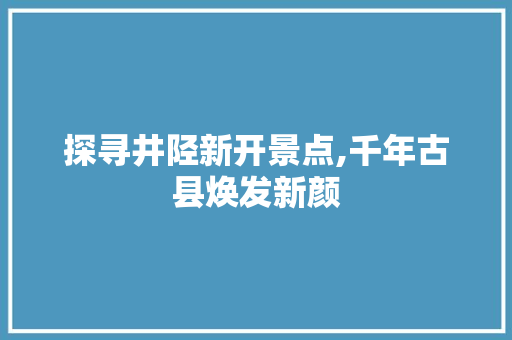 探寻井陉新开景点,千年古县焕发新颜