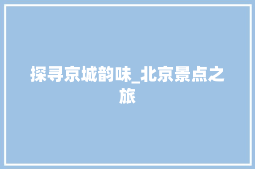 探寻京城韵味_北京景点之旅