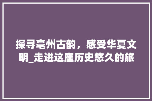 探寻亳州古韵，感受华夏文明_走进这座历史悠久的旅游胜地