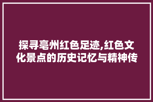 探寻亳州红色足迹,红色文化景点的历史记忆与精神传承